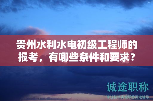 貴州水利水電初級工程師的報考，有哪些條件和要求？
