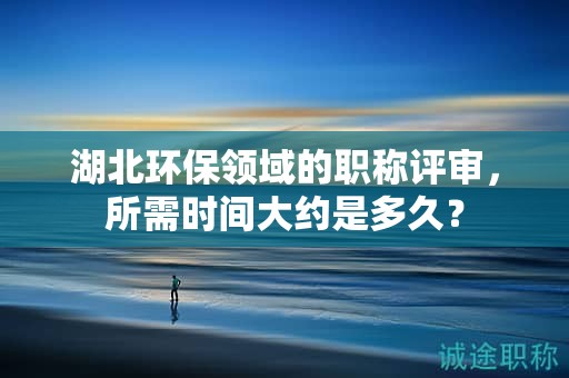 湖北環(huán)保領(lǐng)域的職稱評(píng)審，所需時(shí)間大約是多久？