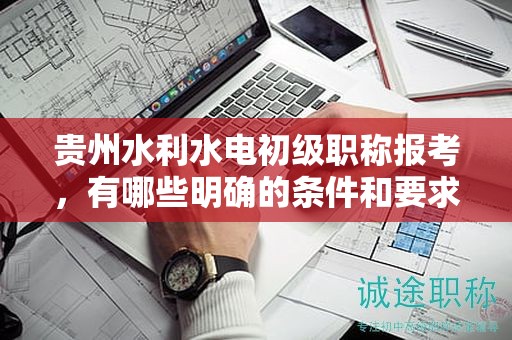貴州水利水電初級(jí)職稱報(bào)考，有哪些明確的條件和要求？