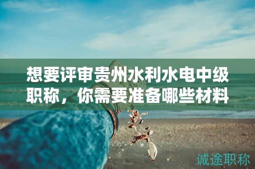 想要評審貴州水利水電中級職稱，你需要準備哪些材料？