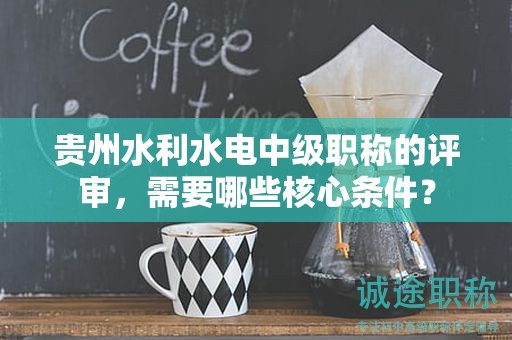 貴州水利水電中級(jí)職稱的評(píng)審，需要哪些核心條件？