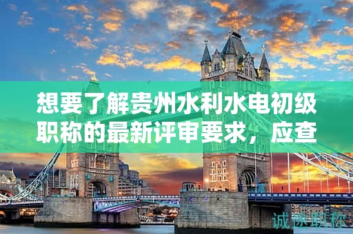 想要了解貴州水利水電初級(jí)職稱的最新評(píng)審要求，應(yīng)查看哪些資料？