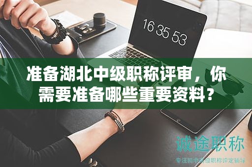 準(zhǔn)備湖北中級職稱評審，你需要準(zhǔn)備哪些重要資料？