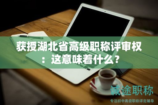 獲授湖北省高級職稱評審權(quán)：這意味著什么？