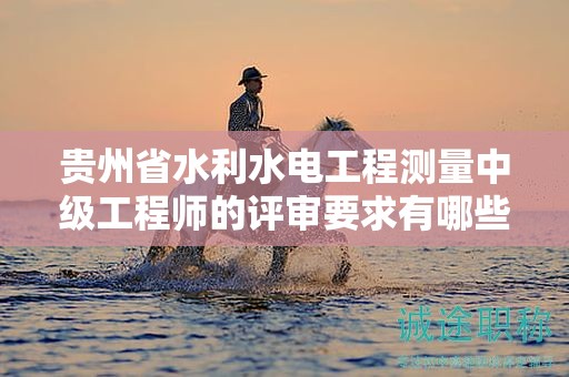 貴州省水利水電工程測量中級工程師的評審要求有哪些新的變動？