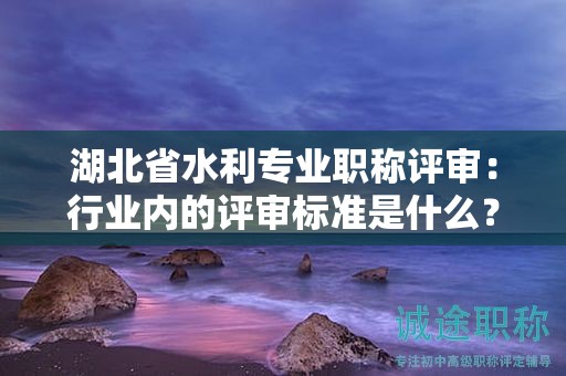 湖北省水利專業(yè)職稱評審：行業(yè)內(nèi)的評審標(biāo)準(zhǔn)是什么？