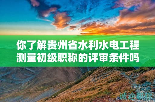 你了解貴州省水利水電工程測(cè)量初級(jí)職稱(chēng)的評(píng)審條件嗎？