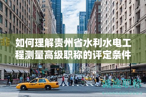 如何理解貴州省水利水電工程測量高級職稱的評定條件及標準？