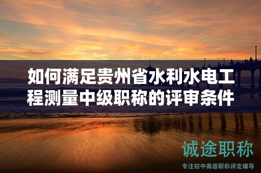 如何滿足貴州省水利水電工程測(cè)量中級(jí)職稱的評(píng)審條件？