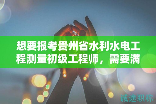 想要報考貴州省水利水電工程測量初級工程師，需要滿足哪些條件和要求？