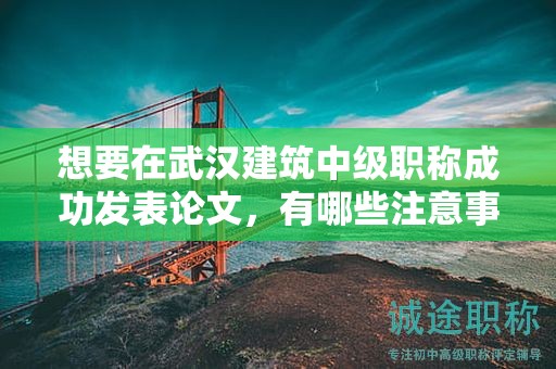 想要在武漢建筑中級(jí)職稱成功發(fā)表論文，有哪些注意事項(xiàng)？