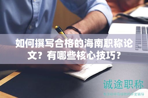 如何撰寫合格的海南職稱論文？有哪些核心技巧？