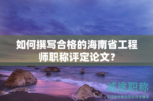 如何撰寫合格的海南省工程師職稱評定論文？