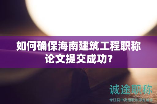 如何確保海南建筑工程職稱論文提交成功？