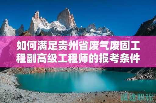 如何滿足貴州省廢氣廢固工程副高級工程師的報考條件及要求？