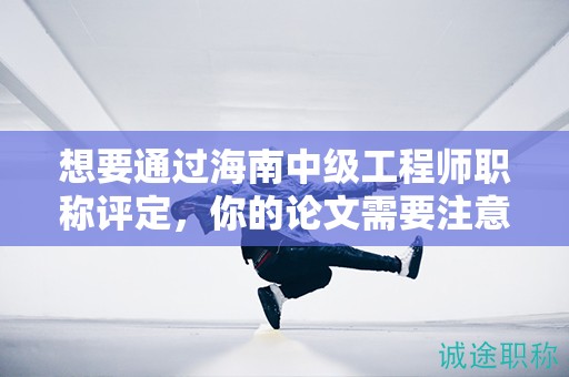 想要通過海南中級(jí)工程師職稱評(píng)定，你的論文需要注意哪些關(guān)鍵點(diǎn)？