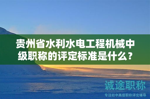 貴州省水利水電工程機(jī)械中級職稱的評定標(biāo)準(zhǔn)是什么？有何重要性？