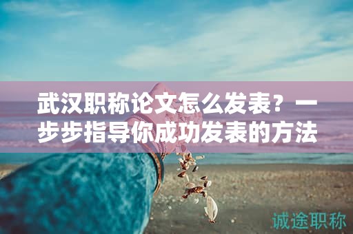武漢職稱論文怎么發(fā)表？一步步指導你成功發(fā)表的方法