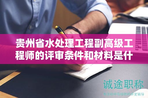 貴州省水處理工程副高級工程師的評審條件和材料是什么？