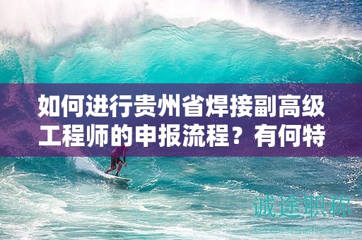 如何進(jìn)行貴州省焊接副高級工程師的申報流程？有何特殊要求？