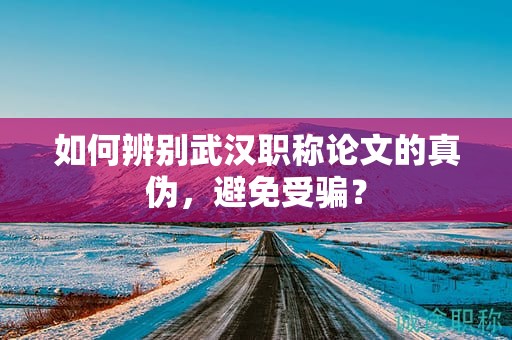 如何辨別武漢職稱論文的真?zhèn)危苊馐茯_？