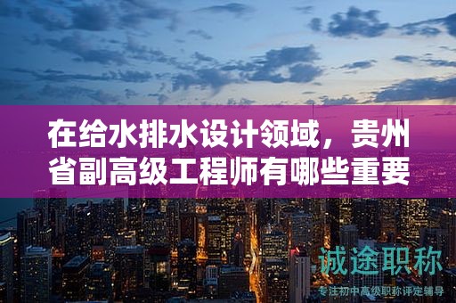 在給水排水設(shè)計(jì)領(lǐng)域，貴州省副高級(jí)工程師有哪些重要用途？