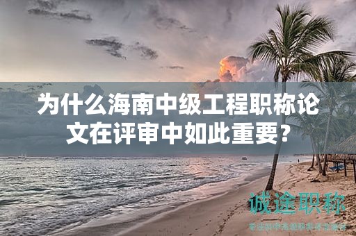 為什么海南中級工程職稱論文在評審中如此重要？