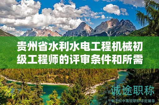貴州省水利水電工程機(jī)械初級(jí)工程師的評(píng)審條件和所需材料都有哪些？