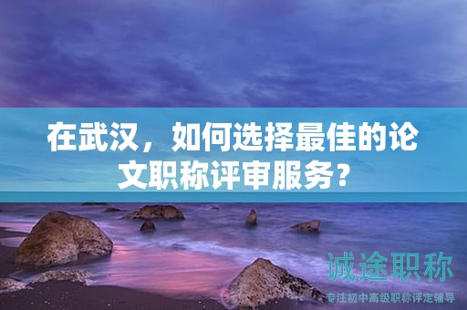 在武漢，如何選擇最佳的論文職稱評審服務(wù)？