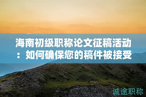 海南初級職稱論文征稿活動：如何確保您的稿件被接受？
