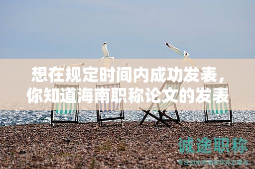 想在規(guī)定時(shí)間內(nèi)成功發(fā)表，你知道海南職稱論文的發(fā)表時(shí)間要求嗎？