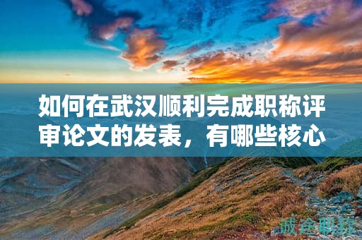 如何在武漢順利完成職稱評審論文的發(fā)表，有哪些核心步驟？