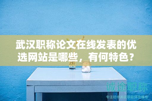 武漢職稱論文在線發(fā)表的優(yōu)選網(wǎng)站是哪些，有何特色？