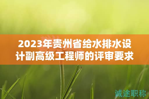 2023年貴州省給水排水設(shè)計(jì)副高級工程師的評審要求有何更新？