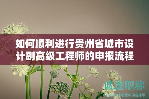 如何順利進(jìn)行貴州省城市設(shè)計(jì)副高級(jí)工程師的申報(bào)流程？