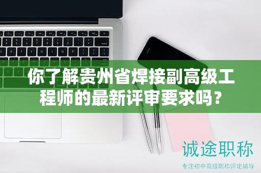 你了解貴州省焊接副高級(jí)工程師的最新評(píng)審要求嗎？