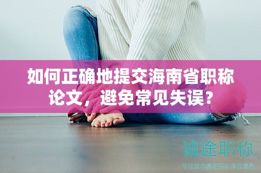 如何正確地提交海南省職稱論文，避免常見失誤？