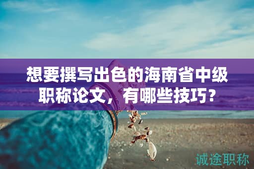 想要撰寫出色的海南省中級(jí)職稱論文，有哪些技巧？