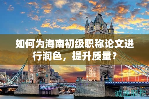 如何為海南初級職稱論文進行潤色，提升質(zhì)量？