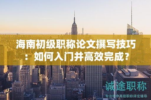 海南初級(jí)職稱論文撰寫技巧：如何入門并高效完成？