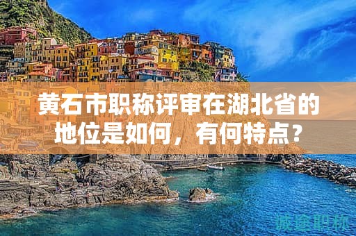 黃石市職稱評(píng)審在湖北省的地位是如何，有何特點(diǎn)？