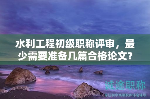 水利工程初級職稱評審，最少需要準(zhǔn)備幾篇合格論文？