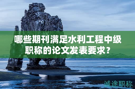 哪些期刊滿足水利工程中級職稱的論文發(fā)表要求？