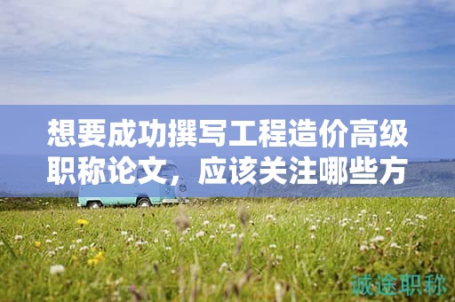 想要成功撰寫工程造價高級職稱論文，應(yīng)該關(guān)注哪些方面？