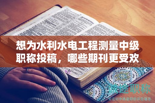 想為水利水電工程測量中級職稱投稿，哪些期刊更受歡迎？