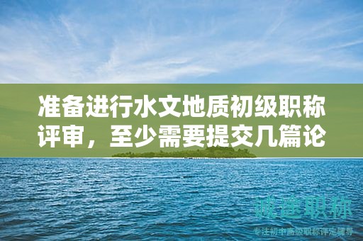 準(zhǔn)備進行水文地質(zhì)初級職稱評審，至少需要提交幾篇論文？