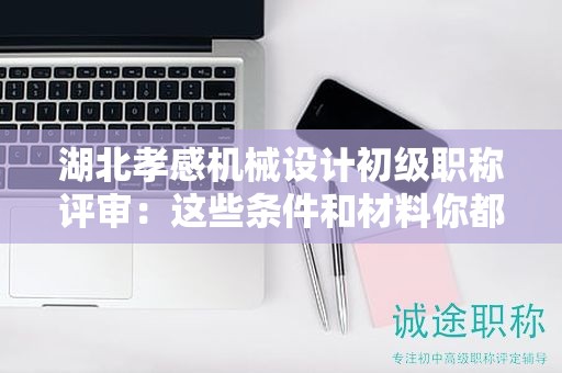 湖北孝感機械設(shè)計初級職稱評審：這些條件和材料你都準備齊了嗎？