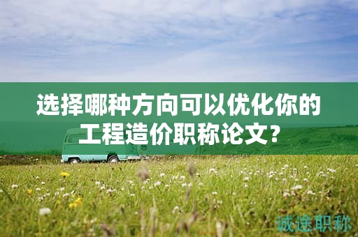 選擇哪種方向可以優(yōu)化你的工程造價(jià)職稱論文？