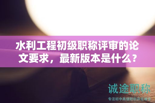 水利工程初級職稱評審的論文要求，最新版本是什么？