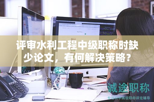 評審水利工程中級職稱時(shí)缺少論文，有何解決策略？